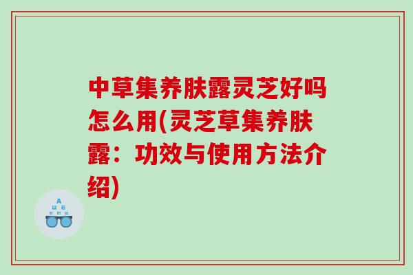 中草集养肤露灵芝好吗怎么用(灵芝草集养肤露：功效与使用方法介绍)