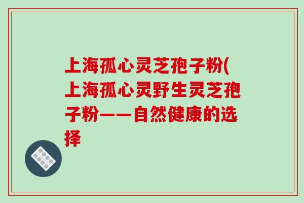 上海孤心灵芝孢子粉(上海孤心灵野生灵芝孢子粉——自然健康的选择
