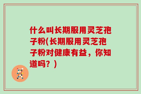 什么叫长期服用灵芝孢子粉(长期服用灵芝孢子粉对健康有益，你知道吗？)