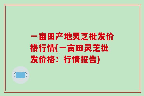 一亩田产地灵芝批发价格行情(一亩田灵芝批发价格：行情报告)