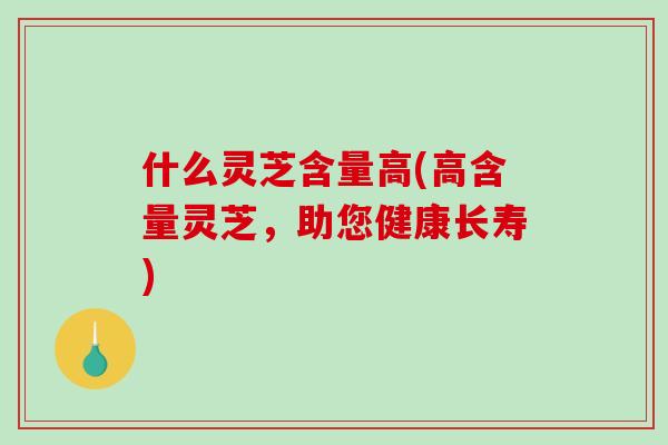 什么灵芝含量高(高含量灵芝，助您健康长寿)
