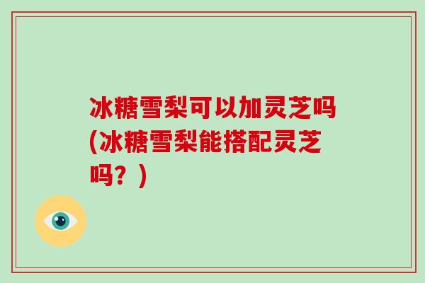 冰糖雪梨可以加灵芝吗(冰糖雪梨能搭配灵芝吗？)