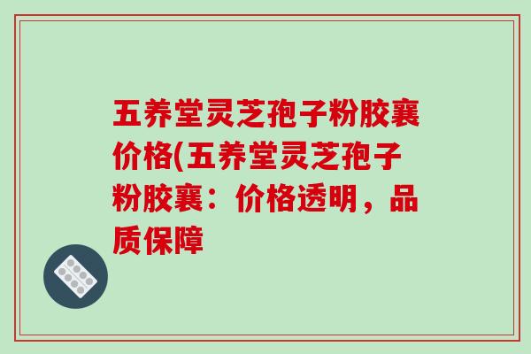 五养堂灵芝孢子粉胶襄价格(五养堂灵芝孢子粉胶襄：价格透明，品质保障