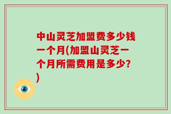 中山灵芝加盟费多少钱一个月(加盟山灵芝一个月所需费用是多少？)
