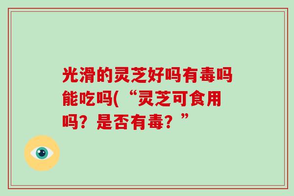 光滑的灵芝好吗有毒吗能吃吗(“灵芝可食用吗？是否有毒？”