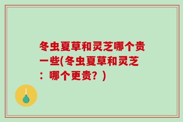 冬虫夏草和灵芝哪个贵一些(冬虫夏草和灵芝：哪个更贵？)
