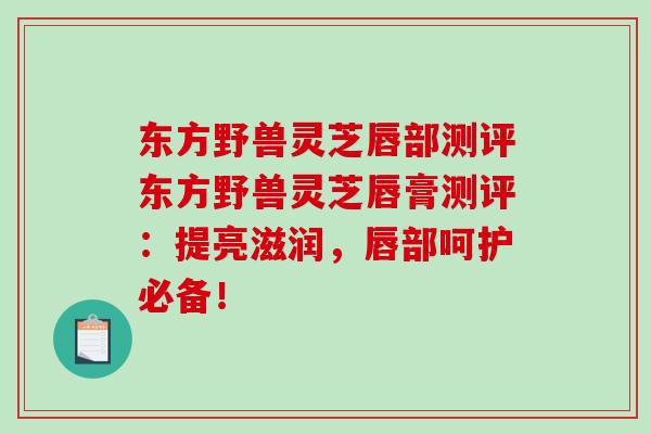 东方野兽灵芝唇部测评东方野兽灵芝唇膏测评：提亮滋润，唇部呵护必备！