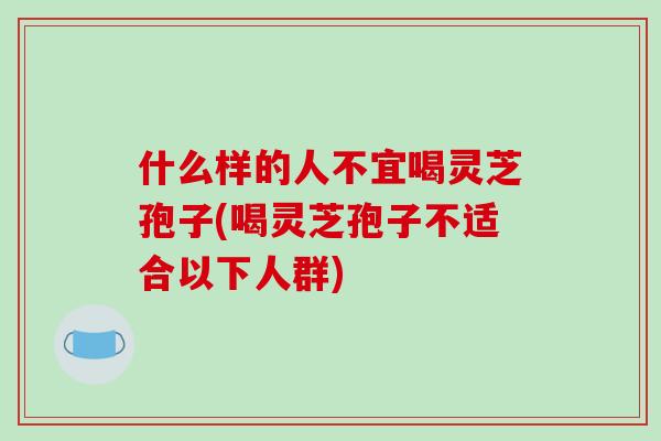 什么样的人不宜喝灵芝孢子(喝灵芝孢子不适合以下人群) 什么样的人不宜喝灵芝孢子(喝灵芝孢子不适合以下人群)
