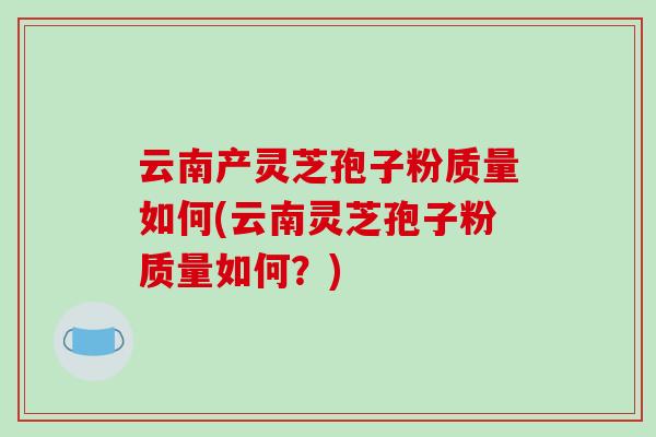 云南产灵芝孢子粉质量如何(云南灵芝孢子粉质量如何？)