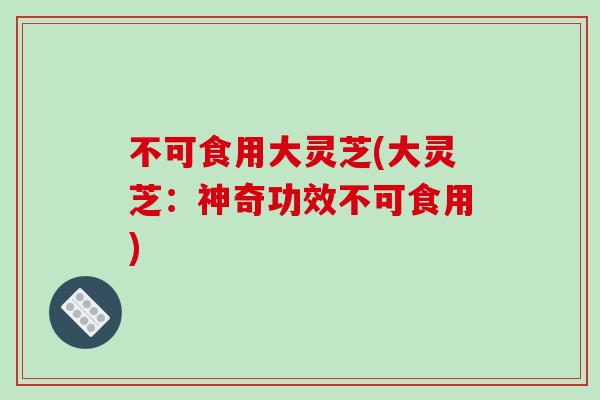不可食用大灵芝(大灵芝：神奇功效不可食用)