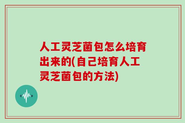 人工灵芝菌包怎么培育出来的(自己培育人工灵芝菌包的方法) 人工灵芝菌包怎么培育出来的(自己培育人工灵芝菌包的方法)