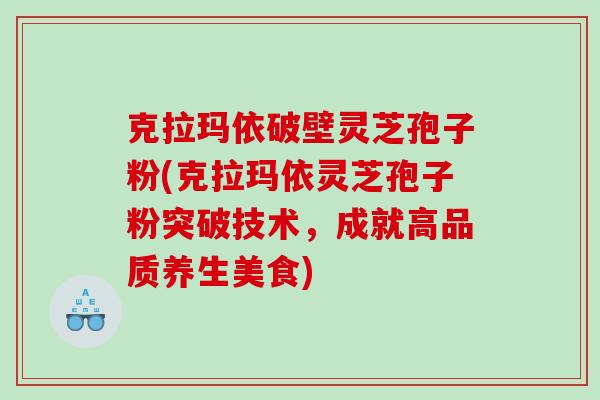 克拉玛依破壁灵芝孢子粉(克拉玛依灵芝孢子粉突破技术,成就高品质养生美食) 克拉玛依破壁灵芝孢子粉(克拉玛依灵芝孢子粉突破技术,成就高品质养生美食)