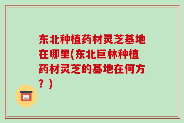 东北种植药材灵芝基地在哪里(东北巨林种植药材灵芝的基地在何方？)