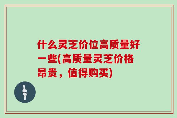 什么灵芝价位高质量好一些(高质量灵芝价格昂贵,值得购买) 什么灵芝价位高质量好一些(高质量灵芝价格昂贵,值得购买)