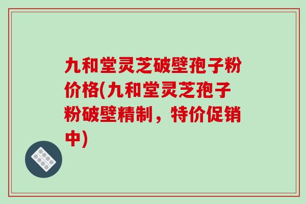 九和堂灵芝破壁孢子粉价格(九和堂灵芝孢子粉破壁精制，特价促销中)