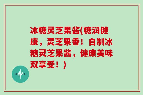 冰糖灵芝果酱(糖润健康，灵芝果香！自制冰糖灵芝果酱，健康美味双享受！)