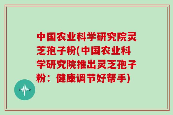 中国农业科学研究院灵芝孢子粉(中国农业科学研究院推出灵芝孢子粉：健康调节好帮手)