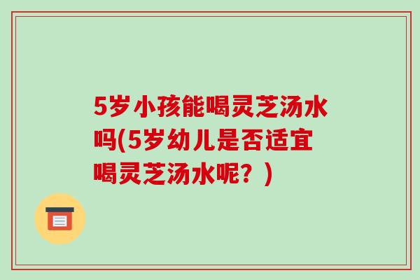 5岁小孩能喝灵芝汤水吗(5岁幼儿是否适宜喝灵芝汤水呢？)
