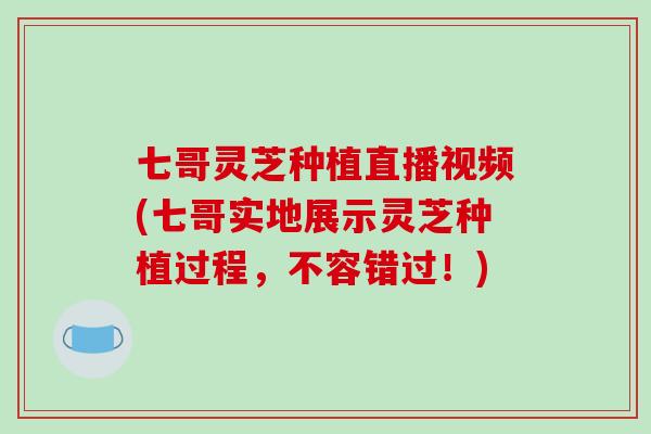 七哥灵芝种植直播视频(七哥实地展示灵芝种植过程，不容错过！)