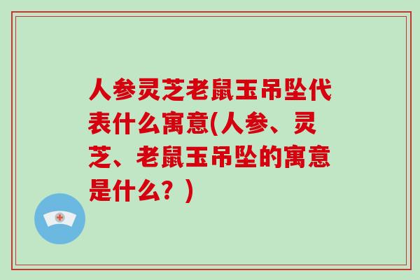 人参灵芝老鼠玉吊坠代表什么寓意(人参、灵芝、老鼠玉吊坠的寓意是什么?) 人参灵芝老鼠玉吊坠代表什么寓意(人参、灵芝、老鼠玉吊坠的寓意是什么?)