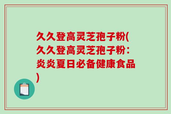 久久登高灵芝孢子粉(久久登高灵芝孢子粉:炎炎夏日必备健康食品) 久久登高灵芝孢子粉(久久登高灵芝孢子粉:炎炎夏日必备健康食品)