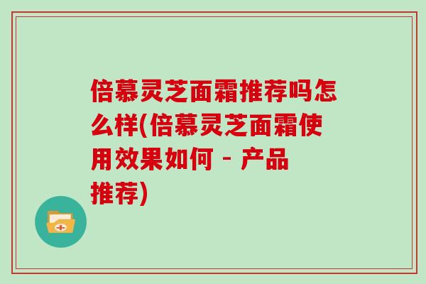 倍慕灵芝面霜推荐吗怎么样(倍慕灵芝面霜使用效果如何 - 产品推荐) 倍慕灵芝面霜推荐吗怎么样(倍慕灵芝面霜使用效果如何 - 产品推荐)