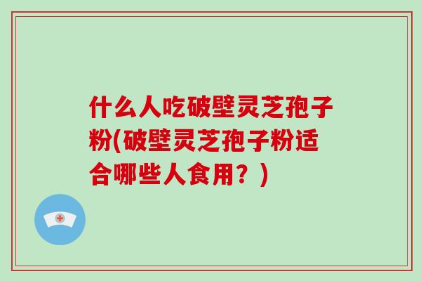 什么人吃破壁灵芝孢子粉(破壁灵芝孢子粉适合哪些人食用？)
