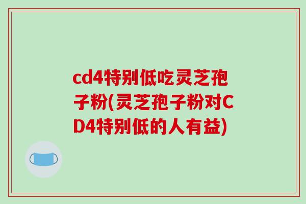 cd4特别低吃灵芝孢子粉(灵芝孢子粉对CD4特别低的人有益)