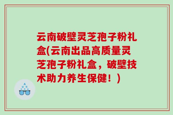 云南破壁灵芝孢子粉礼盒(云南出品高质量灵芝孢子粉礼盒，破壁技术助力养生保健！)