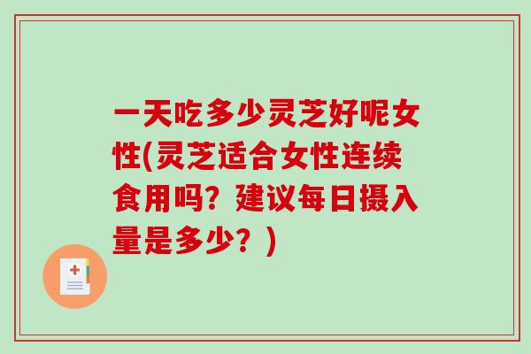 一天吃多少灵芝好呢女性(灵芝适合女性连续食用吗？建议每日摄入量是多少？)