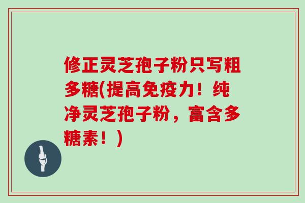 修正灵芝孢子粉只写粗多糖(提高免疫力！纯净灵芝孢子粉，富含多糖素！)