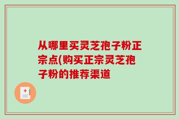 从哪里买灵芝孢子粉正宗点(购买正宗灵芝孢子粉的推荐渠道 从哪里买灵芝孢子粉正宗点(购买正宗灵芝孢子粉的推荐渠道