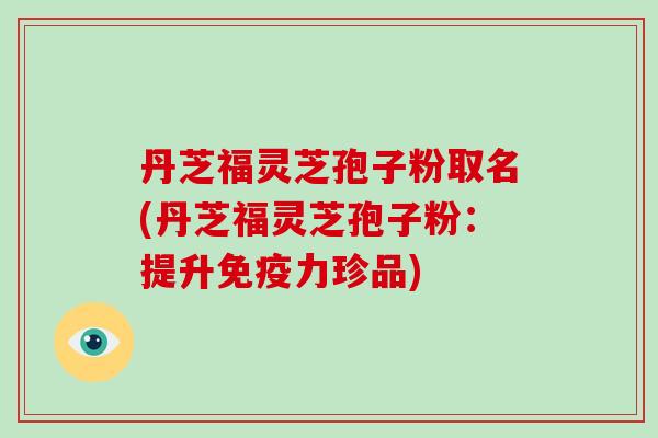 丹芝福灵芝孢子粉取名(丹芝福灵芝孢子粉：提升免疫力珍品)