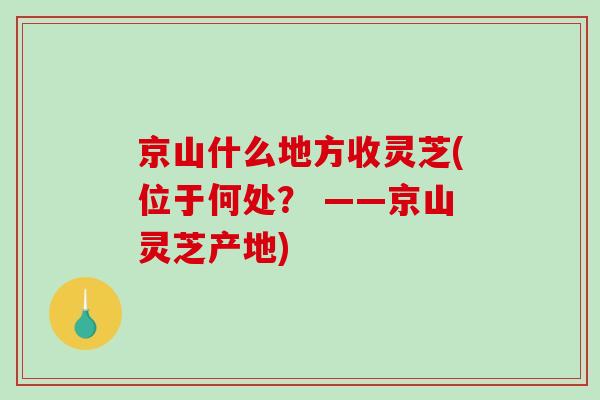 京山什么地方收灵芝(位于何处？ ——京山灵芝产地)
