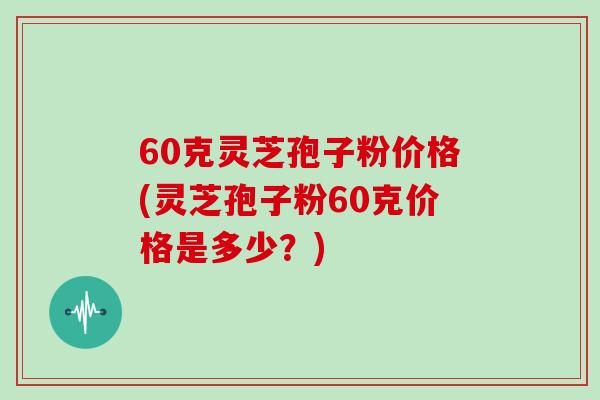 60克灵芝孢子粉价格(灵芝孢子粉60克价格是多少?) 60克灵芝孢子粉价格(灵芝孢子粉60克价格是多少?)