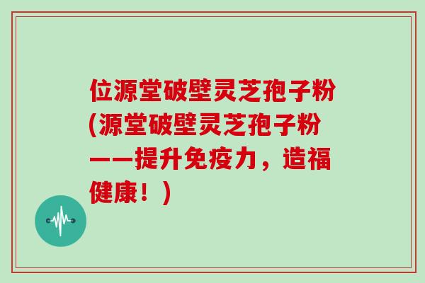 位源堂破壁灵芝孢子粉(源堂破壁灵芝孢子粉——提升免疫力，造福健康！)