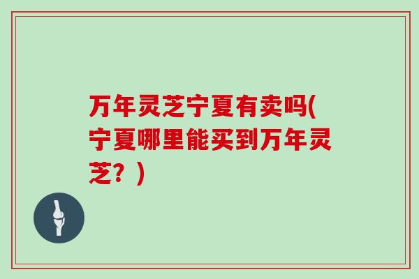 万年灵芝宁夏有卖吗(宁夏哪里能买到万年灵芝？)