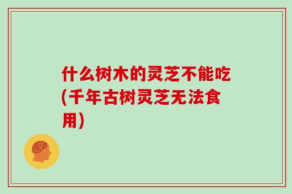 什么树木的灵芝不能吃(千年古树灵芝无法食用) 什么树木的灵芝不能吃(千年古树灵芝无法食用)