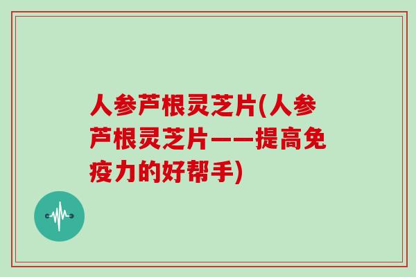 人参芦根灵芝片(人参芦根灵芝片——提高免疫力的好帮手)