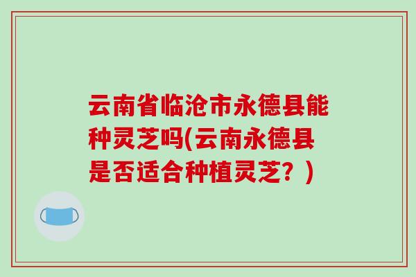云南省临沧市永德县能种灵芝吗(云南永德县是否适合种植灵芝？)