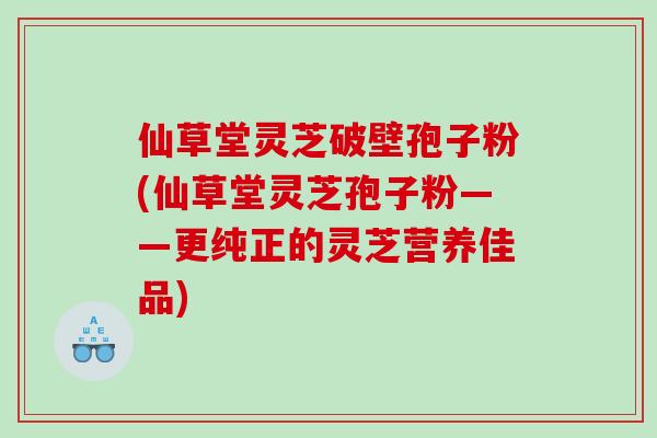 仙草堂灵芝破壁孢子粉(仙草堂灵芝孢子粉——更纯正的灵芝营养佳品)