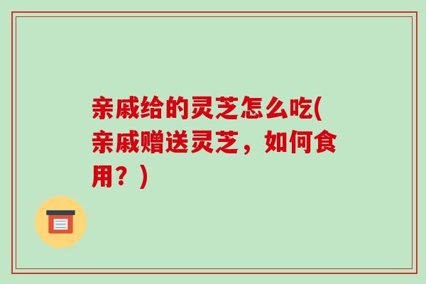 亲戚给的灵芝怎么吃(亲戚赠送灵芝，如何食用？)