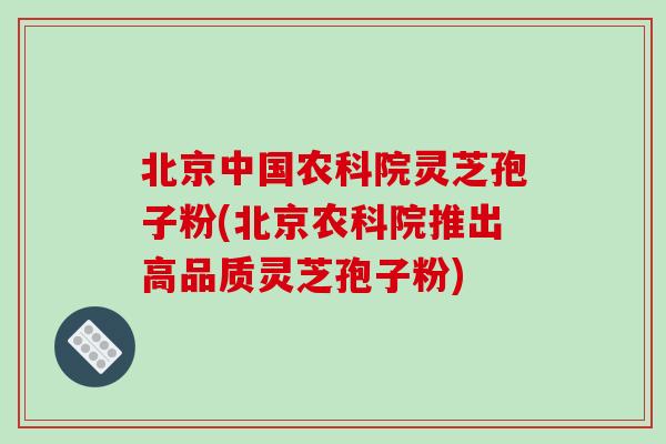 北京中国农科院灵芝孢子粉(北京农科院推出高品质灵芝孢子粉)
