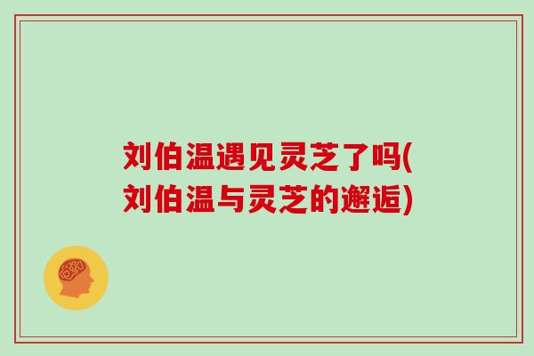 刘伯温遇见灵芝了吗(刘伯温与灵芝的邂逅) 刘伯温遇见灵芝了吗(刘伯温与灵芝的邂逅)