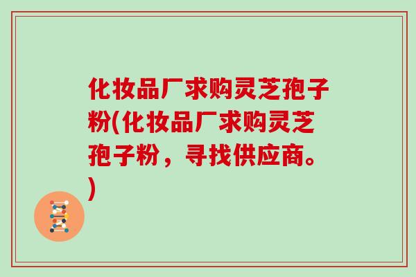 化妆品厂求购灵芝孢子粉(化妆品厂求购灵芝孢子粉，寻找供应商。)