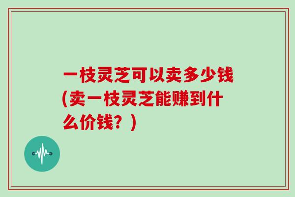 一枝灵芝可以卖多少钱(卖一枝灵芝能赚到什么价钱？)