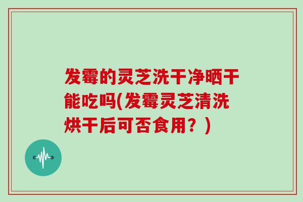 发霉的灵芝洗干净晒干能吃吗(发霉灵芝清洗烘干后可否食用？)