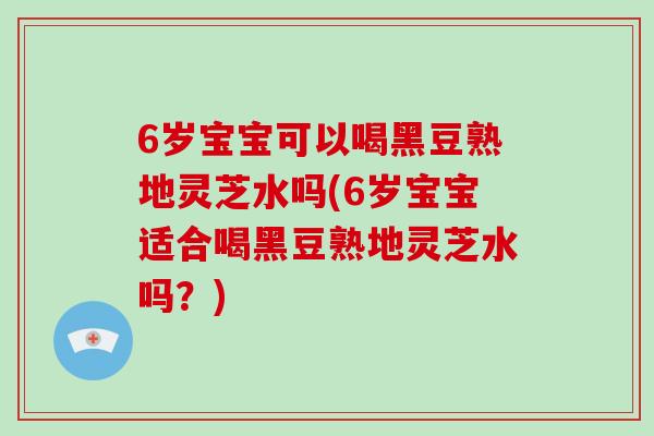 6岁宝宝可以喝黑豆熟地灵芝水吗(6岁宝宝适合喝黑豆熟地灵芝水吗？)