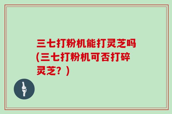 三七打粉机能打灵芝吗(三七打粉机可否打碎灵芝？)