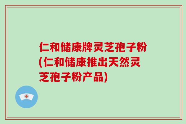 仁和储康牌灵芝孢子粉(仁和储康推出天然灵芝孢子粉产品)